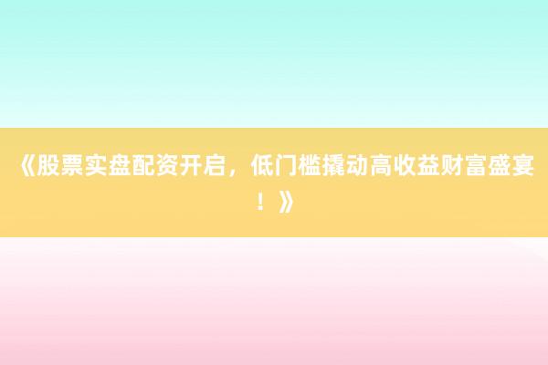 《股票实盘配资开启，低门槛撬动高收益财富盛宴！》