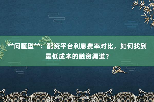 **问题型**：配资平台利息费率对比，如何找到最低成本的融资渠道？
