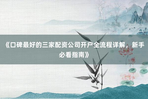 《口碑最好的三家配资公司开户全流程详解,新手必看指南》