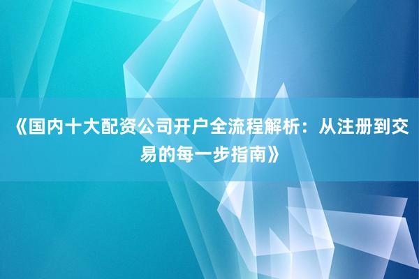 《国内十大配资公司开户全流程解析：从注册到交易的每一步指南》
