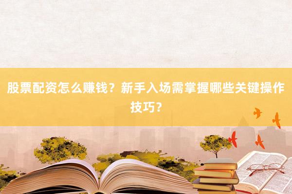 股票配资怎么赚钱？新手入场需掌握哪些关键操作技巧？