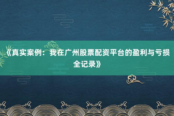 《真实案例：我在广州股票配资平台的盈利与亏损全记录》