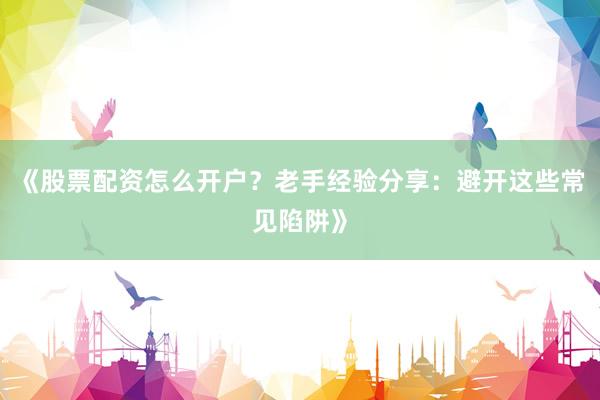 《股票配资怎么开户？老手经验分享：避开这些常见陷阱》