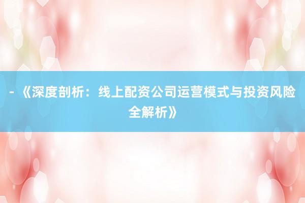 - 《深度剖析：线上配资公司运营模式与投资风险全解析》