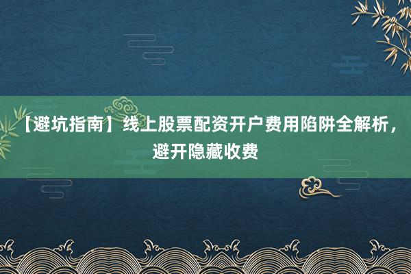 【避坑指南】线上股票配资开户费用陷阱全解析，避开隐藏收费