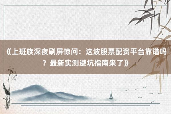 《上班族深夜刷屏惊问：这波股票配资平台靠谱吗？最新实测避坑指南来了》