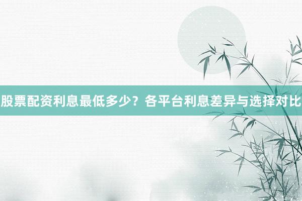 股票配资利息最低多少？各平台利息差异与选择对比