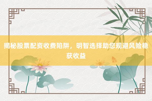 揭秘股票配资收费陷阱，明智选择助您规避风险稳获收益