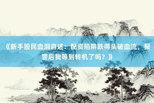 《新手股民血泪自述：配资陷阱跌得头破血流，报警后我等到转机了吗？》