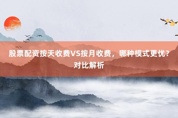 股票配资按天收费VS按月收费，哪种模式更优？对比解析