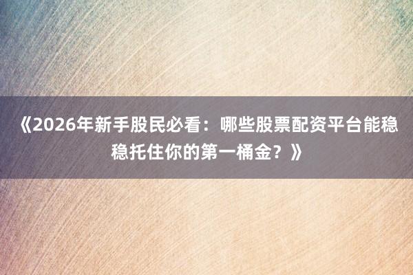 《2026年新手股民必看：哪些股票配资平台能稳稳托住你的第一桶金？》
