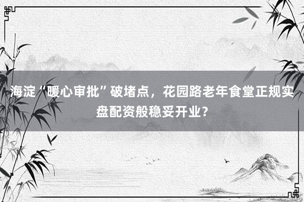 海淀“暖心审批”破堵点，花园路老年食堂正规实盘配资般稳妥开业？