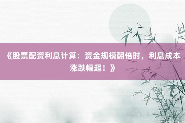 《股票配资利息计算:资金规模翻倍时,利息成本涨跌幅超!》