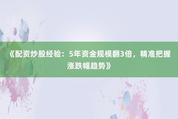 《配资炒股经验：5年资金规模翻3倍，精准把握涨跌幅趋势》