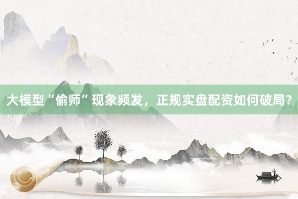 大模型“偷师”现象频发，正规实盘配资如何破局？