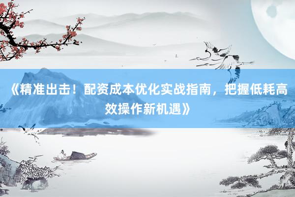 《精准出击！配资成本优化实战指南，把握低耗高效操作新机遇》