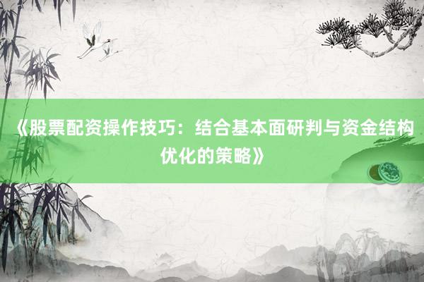 《股票配资操作技巧：结合基本面研判与资金结构优化的策略》