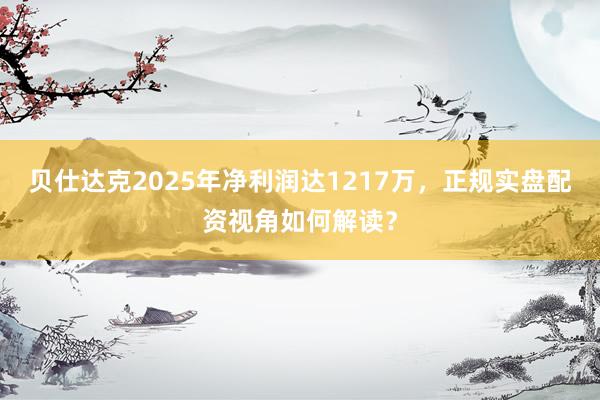 贝仕达克2025年净利润达1217万，正规实盘配资视角如何解读？