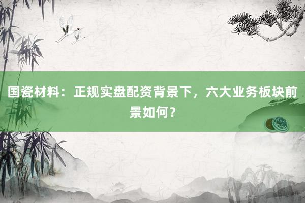 国瓷材料：正规实盘配资背景下，六大业务板块前景如何？