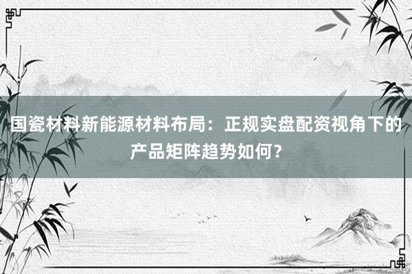 国瓷材料新能源材料布局:正规实盘配资视角下的产品矩阵趋势如何?