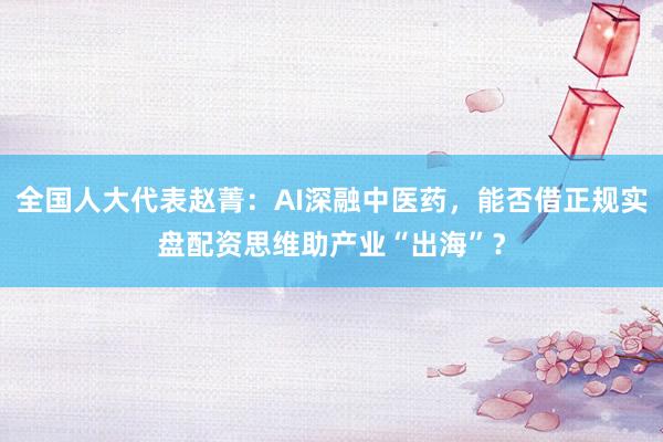 全国人大代表赵菁:AI深融中医药,能否借正规实盘配资思维助产业“出海”?
