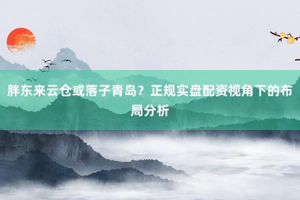 胖东来云仓或落子青岛？正规实盘配资视角下的布局分析