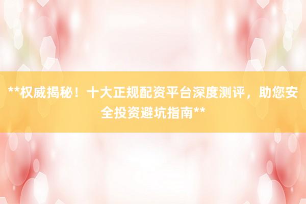 **权威揭秘！十大正规配资平台深度测评，助您安全投资避坑指南**