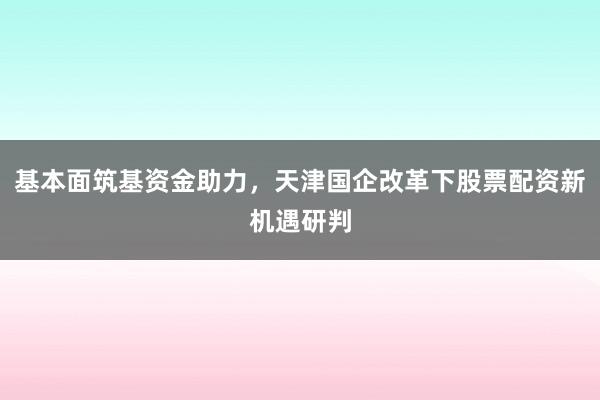 基本面筑基资金助力，天津国企改革下股票配资新机遇研判