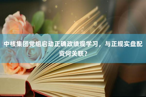 中核集团党组启动正确政绩观学习，与正规实盘配资何关联？