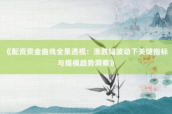 《配资资金曲线全景透视：涨跌幅波动下关键指标与规模趋势洞察》