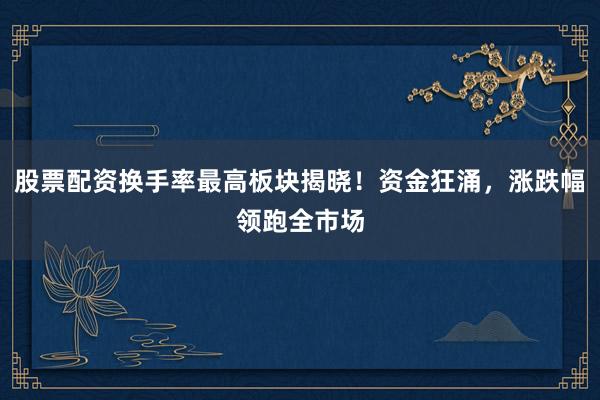 股票配资换手率最高板块揭晓！资金狂涌，涨跌幅领跑全市场