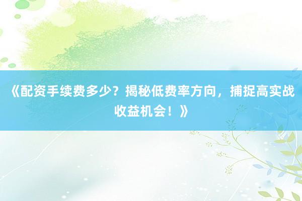 《配资手续费多少？揭秘低费率方向，捕捉高实战收益机会！》