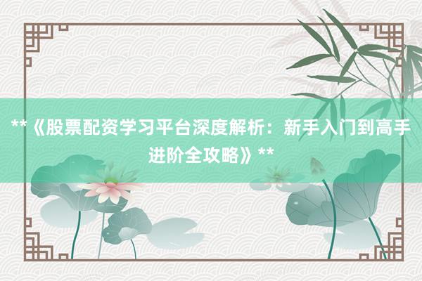 **《股票配资学习平台深度解析:新手入门到高手进阶全攻略》**