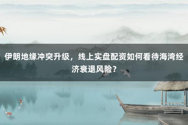 伊朗地缘冲突升级，线上实盘配资如何看待海湾经济衰退风险？