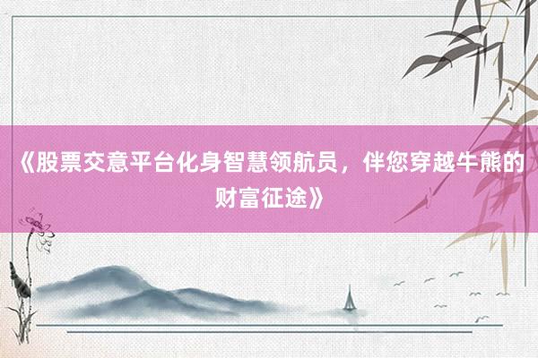 《股票交意平台化身智慧领航员，伴您穿越牛熊的财富征途》