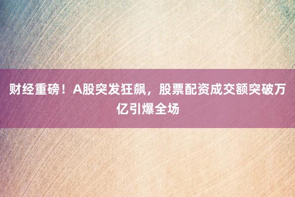 财经重磅！A股突发狂飙，股票配资成交额突破万亿引爆全场