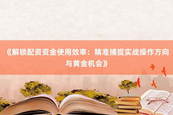 《解锁配资资金使用效率：精准捕捉实战操作方向与黄金机会》