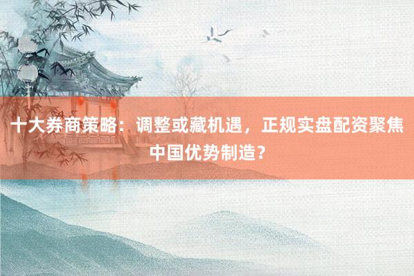 十大券商策略：调整或藏机遇，正规实盘配资聚焦中国优势制造？