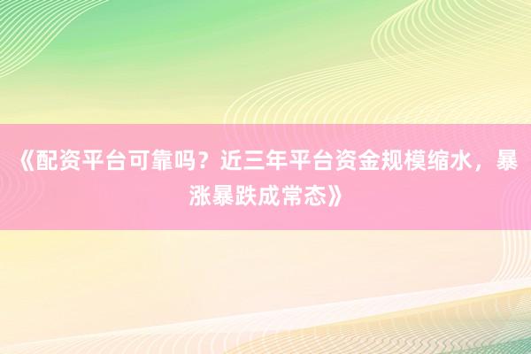 《配资平台可靠吗？近三年平台资金规模缩水，暴涨暴跌成常态》