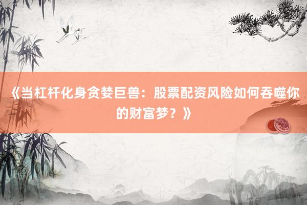 《当杠杆化身贪婪巨兽：股票配资风险如何吞噬你的财富梦？》