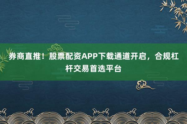 券商直推！股票配资APP下载通道开启，合规杠杆交易首选平台