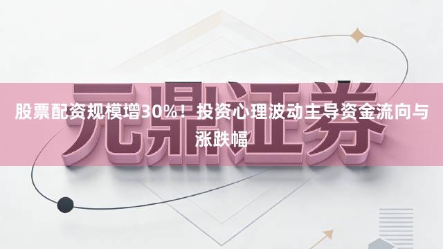 股票配资规模增30%!投资心理波动主导资金流向与涨跌幅