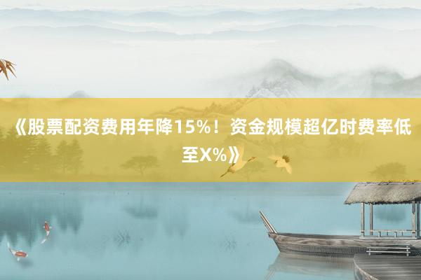 《股票配资费用年降15%！资金规模超亿时费率低至X%》