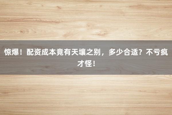 惊爆!配资成本竟有天壤之别,多少合适?不亏疯才怪!