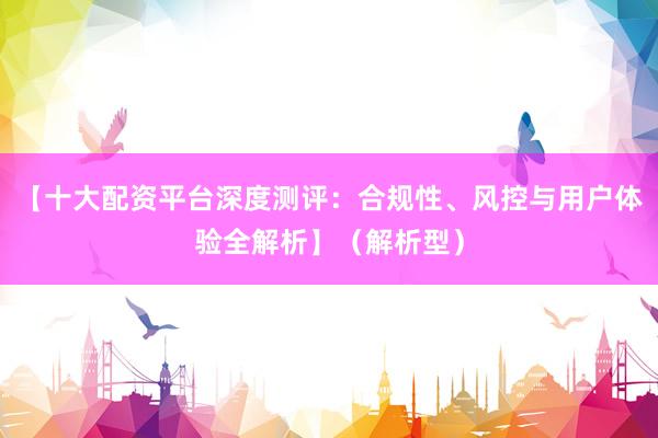 【十大配资平台深度测评：合规性、风控与用户体验全解析】（解析型）