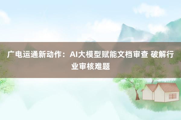 广电运通新动作：AI大模型赋能文档审查 破解行业审核难题