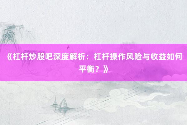 《杠杆炒股吧深度解析：杠杆操作风险与收益如何平衡？》