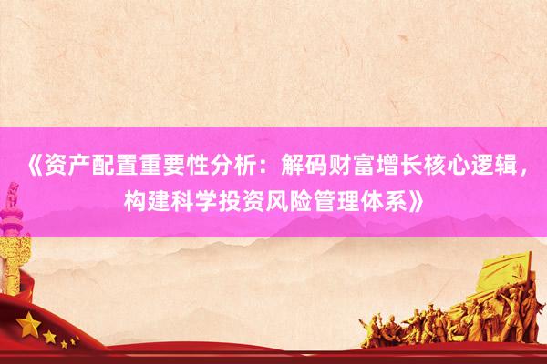 《资产配置重要性分析：解码财富增长核心逻辑，构建科学投资风险管理体系》