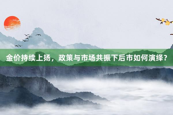 金价持续上扬，政策与市场共振下后市如何演绎？