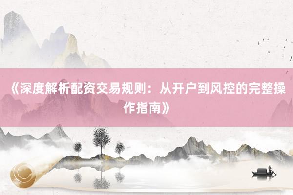 《深度解析配资交易规则：从开户到风控的完整操作指南》